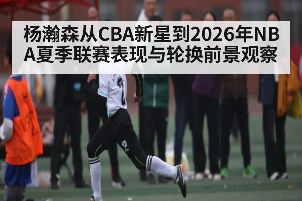 杨瀚森从CBA新星到2026年NBA夏季联赛表现与轮换前景观察