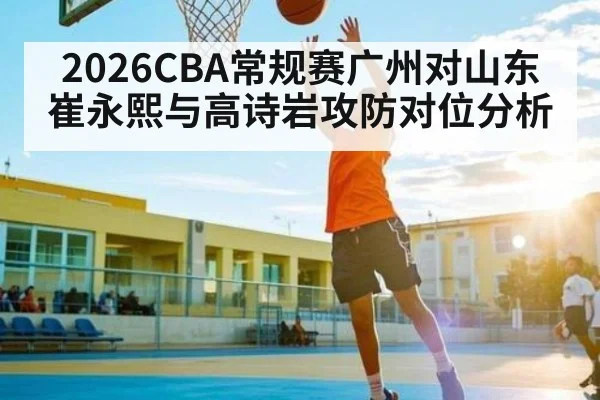2026CBA常规赛广州对山东崔永熙与高诗岩攻防对位分析
