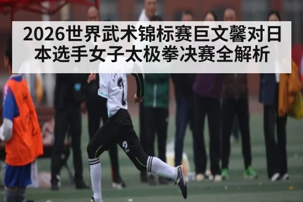 2026世界武术锦标赛巨文馨对日本选手女子太极拳决赛全解析
